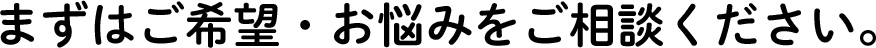 まずはご希望・お悩みをご相談ください。