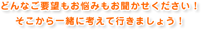 どんなご要望もお悩みもお聞かせください！ そこから一緒に考えて行きましょう！